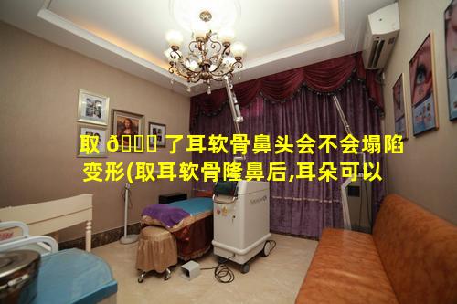 取 🐅 了耳软骨鼻头会不会塌陷变形(取耳软骨隆鼻后,耳朵可以恢复以前样吗)